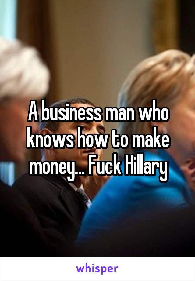 A business man who knows how to make money... Fuck Hillary