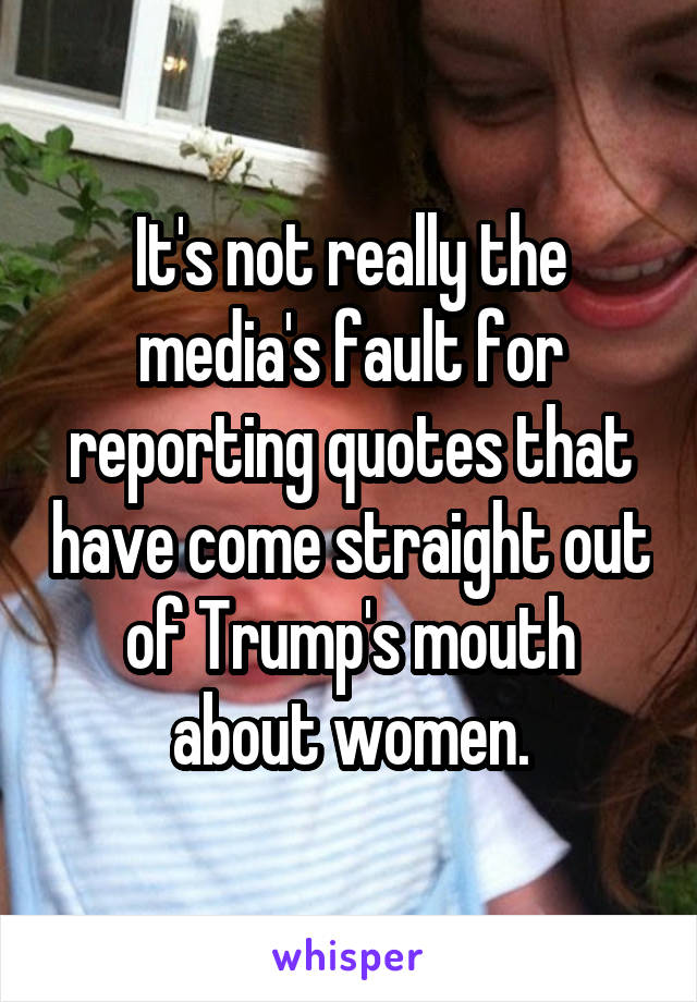 It's not really the media's fault for reporting quotes that have come straight out of Trump's mouth about women.
