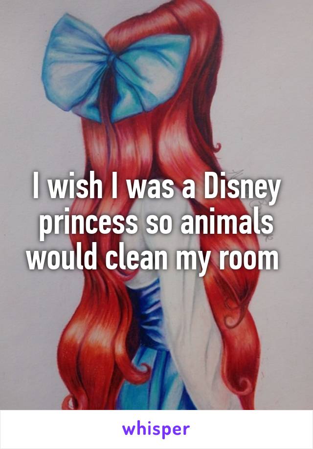 I wish I was a Disney princess so animals would clean my room 