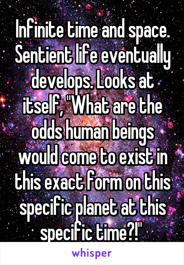 Infinite time and space. Sentient life eventually develops. Looks at itself, "What are the odds human beings would come to exist in this exact form on this specific planet at this specific time?!" 