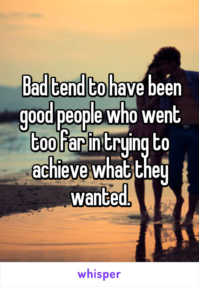  Bad tend to have been good people who went too far in trying to achieve what they wanted.
