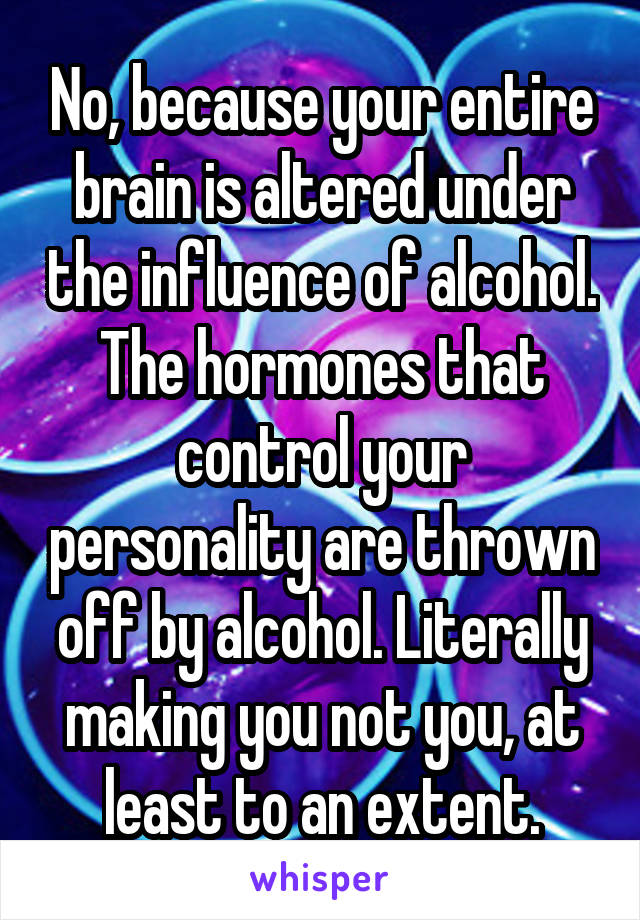 No, because your entire brain is altered under the influence of alcohol. The hormones that control your personality are thrown off by alcohol. Literally making you not you, at least to an extent.