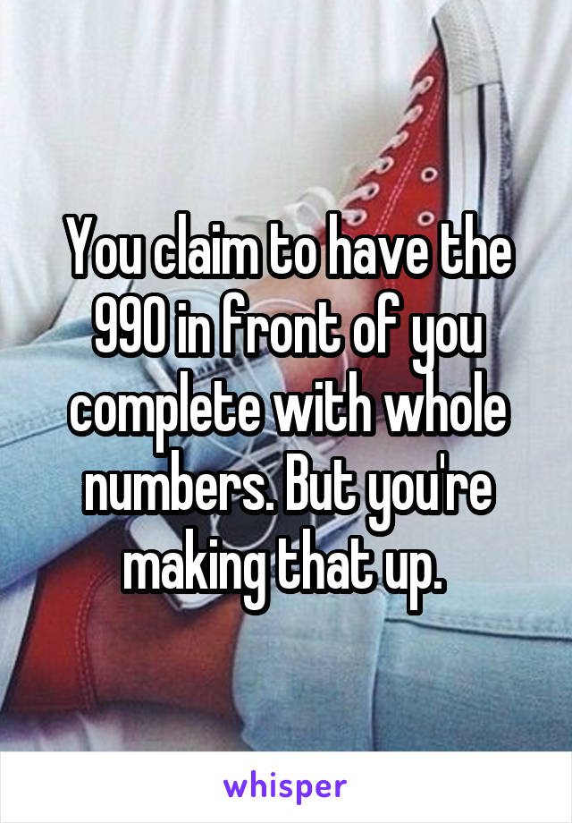 You claim to have the 990 in front of you complete with whole numbers. But you're making that up. 