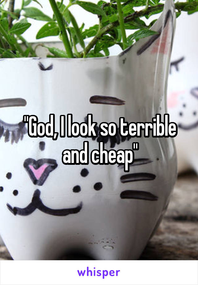 "God, I look so terrible and cheap"