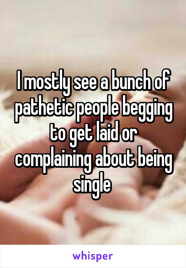 I mostly see a bunch of pathetic people begging to get laid or complaining about being single 