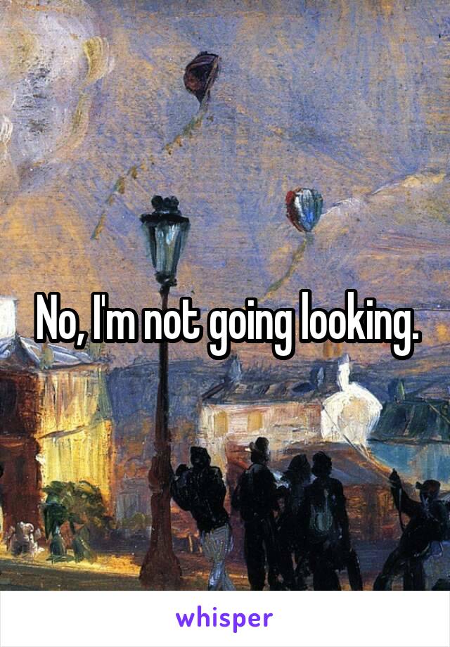 No, I'm not going looking.