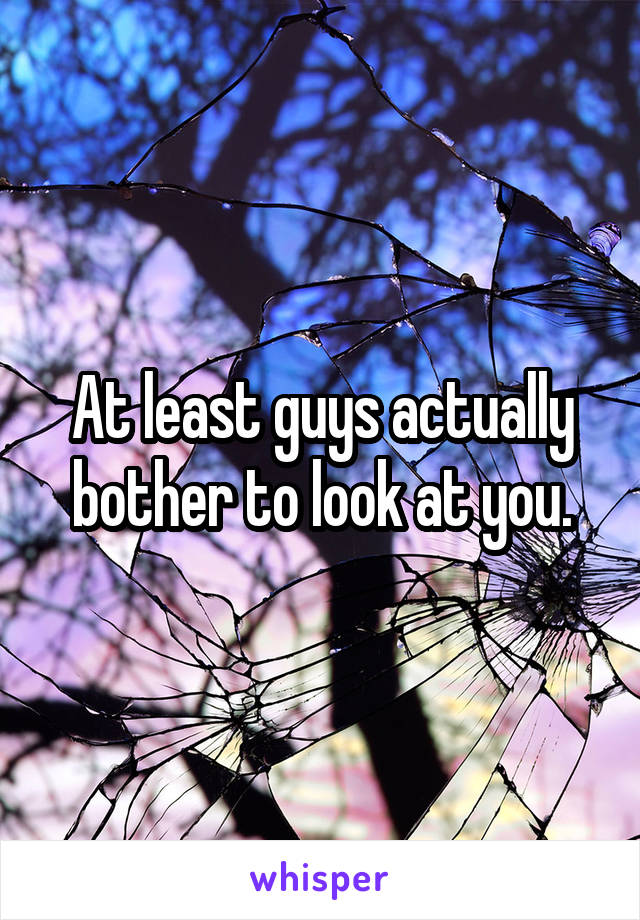 At least guys actually bother to look at you.