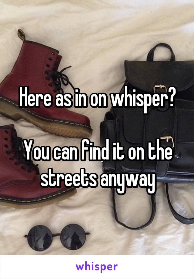 Here as in on whisper?

You can find it on the streets anyway