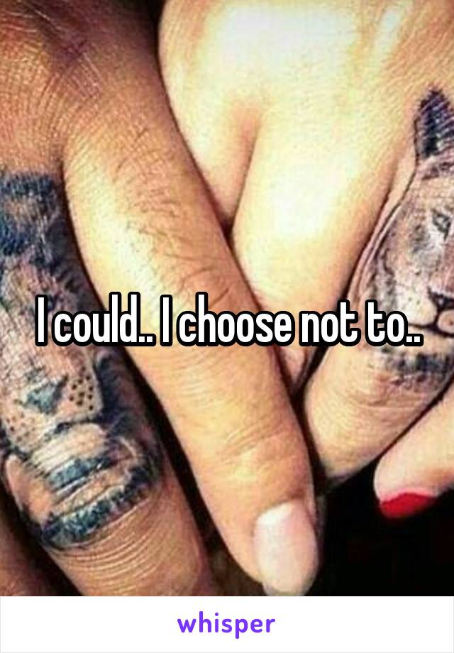 I could.. I choose not to..