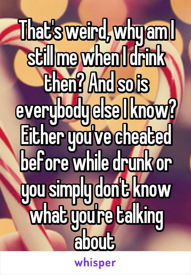 That's weird, why am I still me when I drink then? And so is everybody else I know? Either you've cheated before while drunk or you simply don't know what you're talking about 