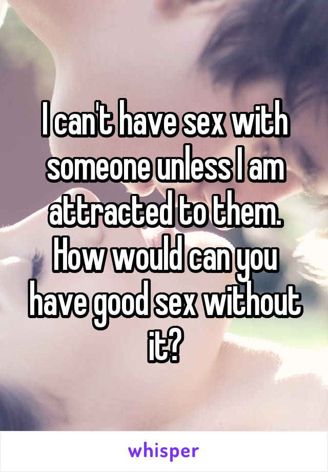 I can't have sex with someone unless I am attracted to them. How would can you have good sex without it?