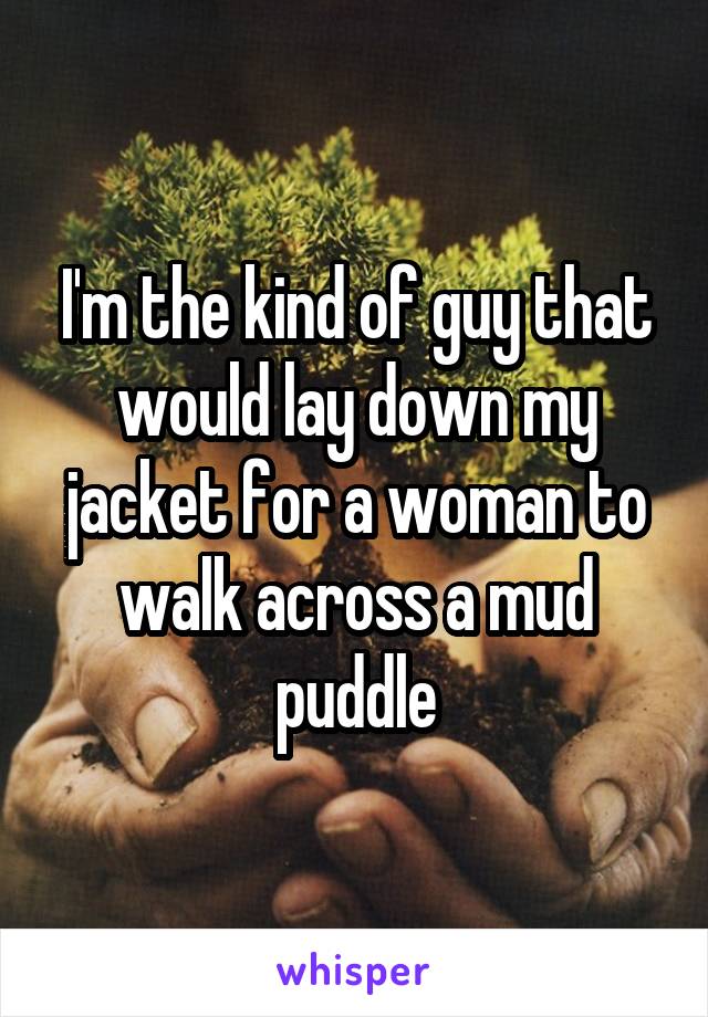 I'm the kind of guy that would lay down my jacket for a woman to walk across a mud puddle