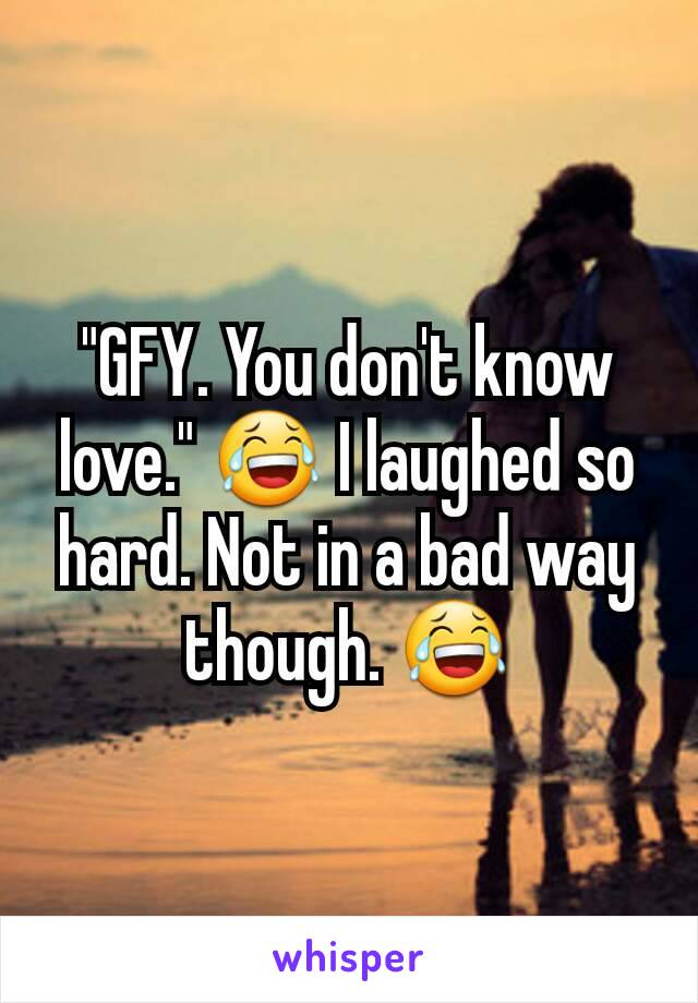 "GFY. You don't know love." 😂 I laughed so hard. Not in a bad way though. 😂