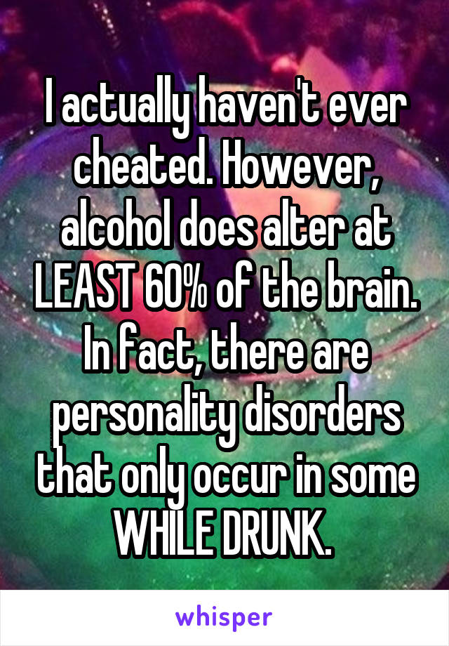 I actually haven't ever cheated. However, alcohol does alter at LEAST 60% of the brain. In fact, there are personality disorders that only occur in some WHILE DRUNK. 