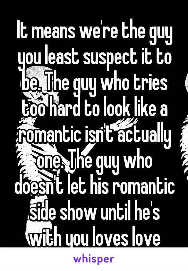 It means we're the guy you least suspect it to be. The guy who tries too hard to look like a romantic isn't actually one. The guy who doesn't let his romantic side show until he's with you loves love