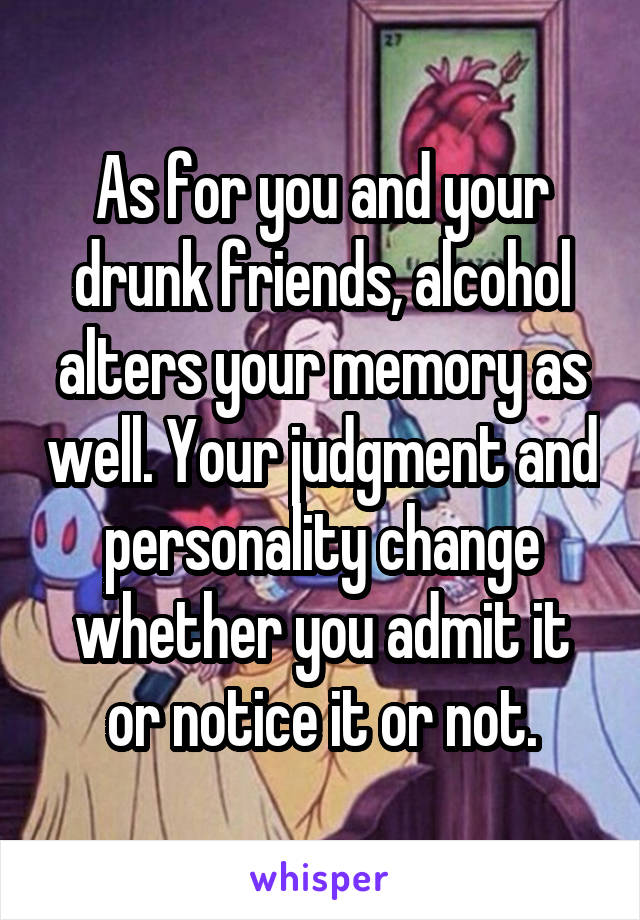 As for you and your drunk friends, alcohol alters your memory as well. Your judgment and personality change whether you admit it or notice it or not.