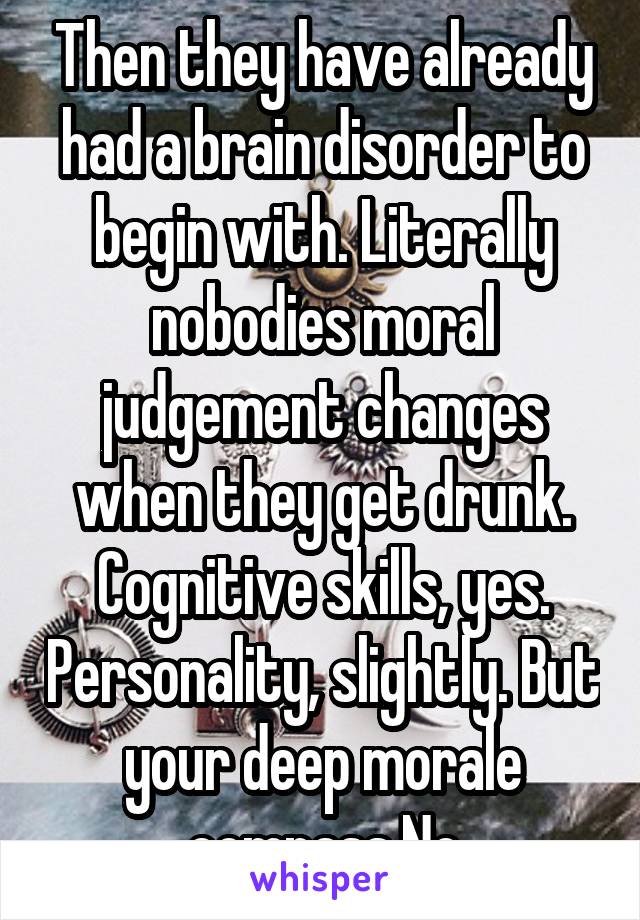 Then they have already had a brain disorder to begin with. Literally nobodies moral judgement changes when they get drunk. Cognitive skills, yes. Personality, slightly. But your deep morale compass.No