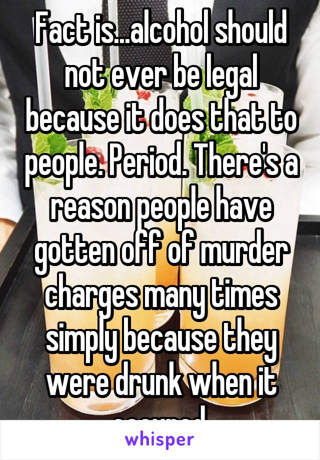 Fact is...alcohol should not ever be legal because it does that to people. Period. There's a reason people have gotten off of murder charges many times simply because they were drunk when it occured.