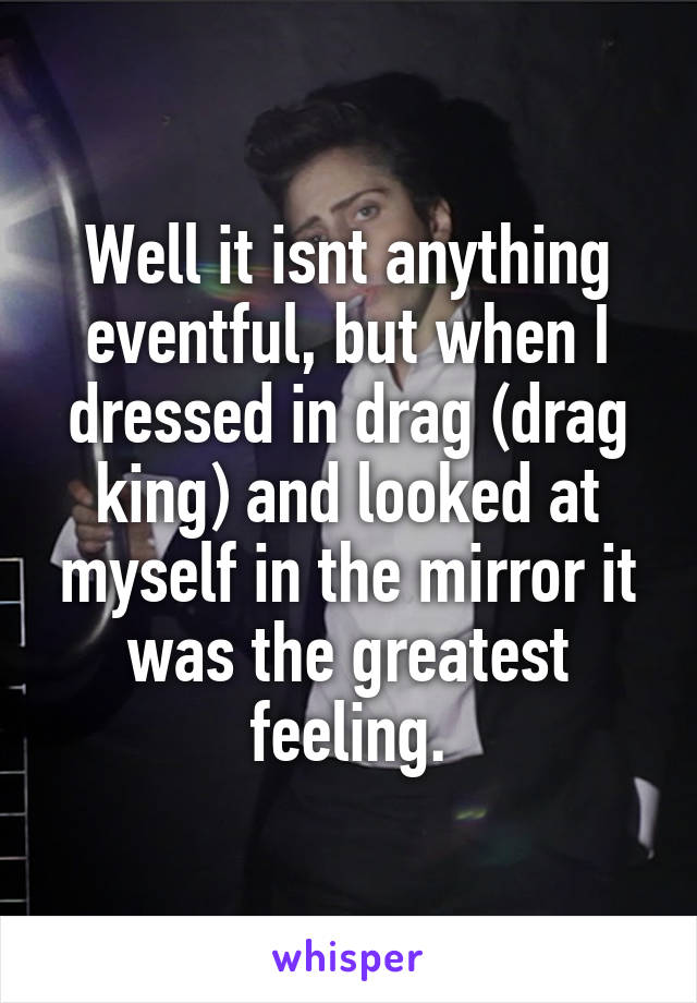 Well it isnt anything eventful, but when I dressed in drag (drag king) and looked at myself in the mirror it was the greatest feeling.