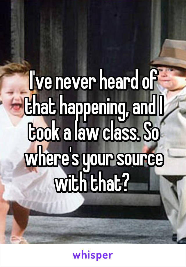 I've never heard of that happening, and I took a law class. So where's your source with that? 