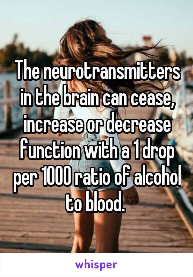 The neurotransmitters in the brain can cease, increase or decrease function with a 1 drop per 1000 ratio of alcohol to blood. 