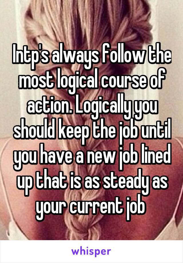 Intp's always follow the most logical course of action. Logically you should keep the job until you have a new job lined up that is as steady as your current job 