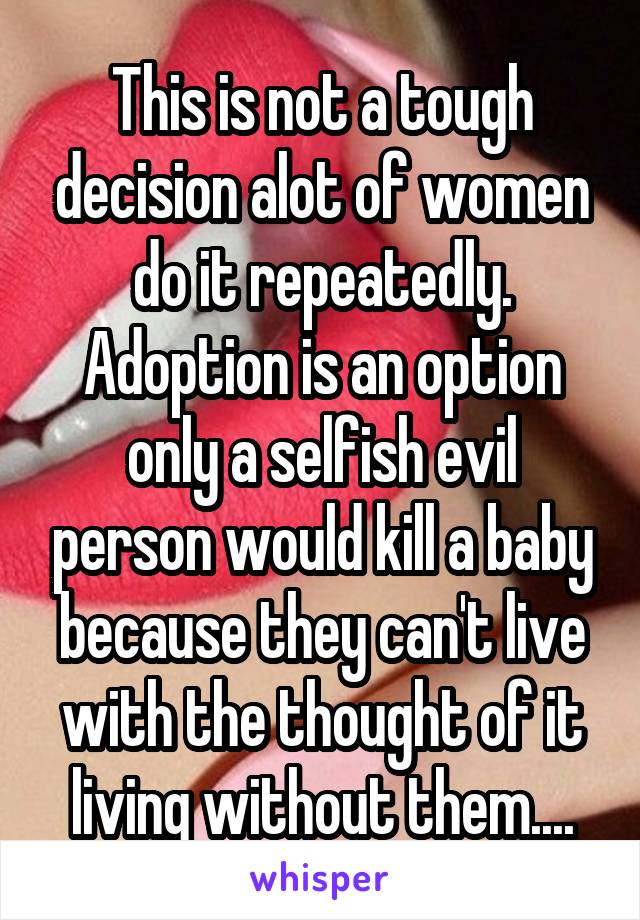 This is not a tough decision alot of women do it repeatedly. Adoption is an option only a selfish evil person would kill a baby because they can't live with the thought of it living without them....
