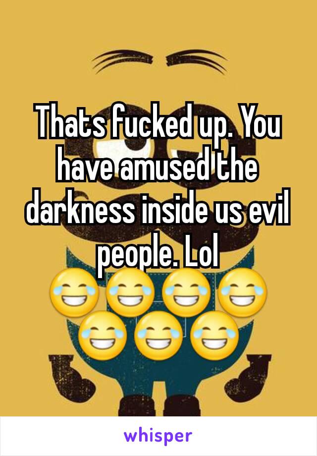 Thats fucked up. You have amused the darkness inside us evil people. Lol 😂😂😂😂😂😂😂