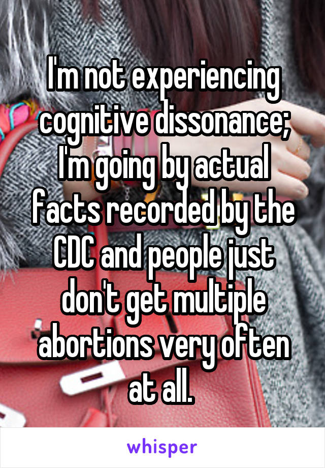 I'm not experiencing cognitive dissonance; I'm going by actual facts recorded by the CDC and people just don't get multiple abortions very often at all. 