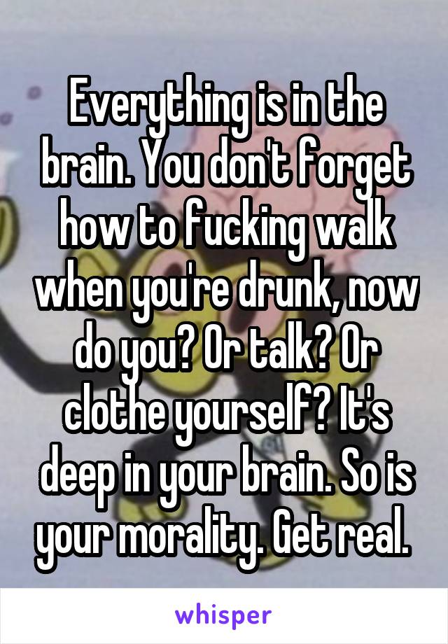 Everything is in the brain. You don't forget how to fucking walk when you're drunk, now do you? Or talk? Or clothe yourself? It's deep in your brain. So is your morality. Get real. 