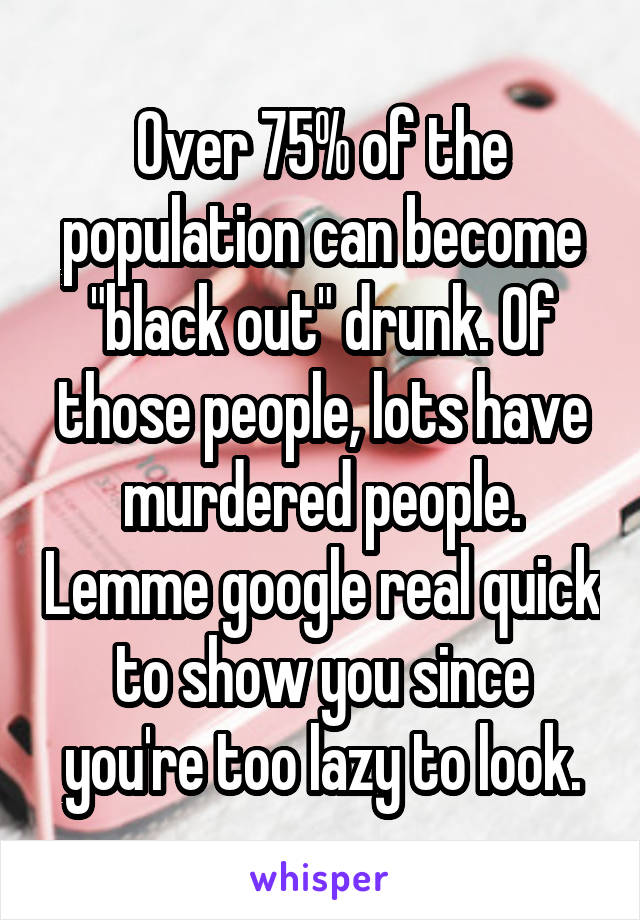 Over 75% of the population can become "black out" drunk. Of those people, lots have murdered people. Lemme google real quick to show you since you're too lazy to look.