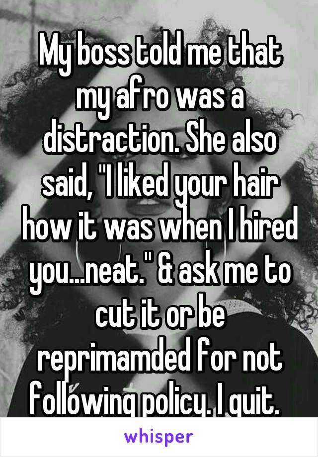 My boss told me that my afro was a distraction. She also said, "I liked your hair how it was when I hired you...neat." & ask me to cut it or be reprimamded for not following policy. I quit.  