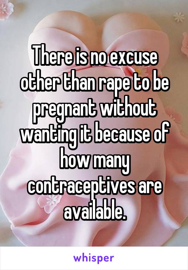 There is no excuse other than rape to be pregnant without wanting it because of how many contraceptives are available.