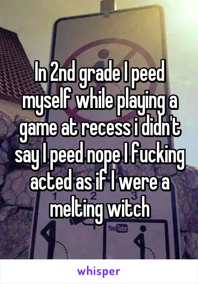In 2nd grade I peed myself while playing a game at recess i didn't say I peed nope I fucking acted as if I were a melting witch
