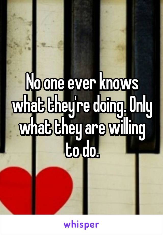 No one ever knows what they're doing. Only what they are willing to do.