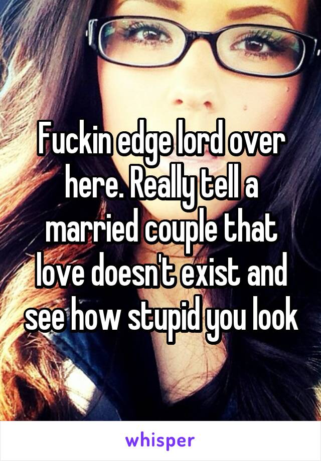 Fuckin edge lord over here. Really tell a married couple that love doesn't exist and see how stupid you look