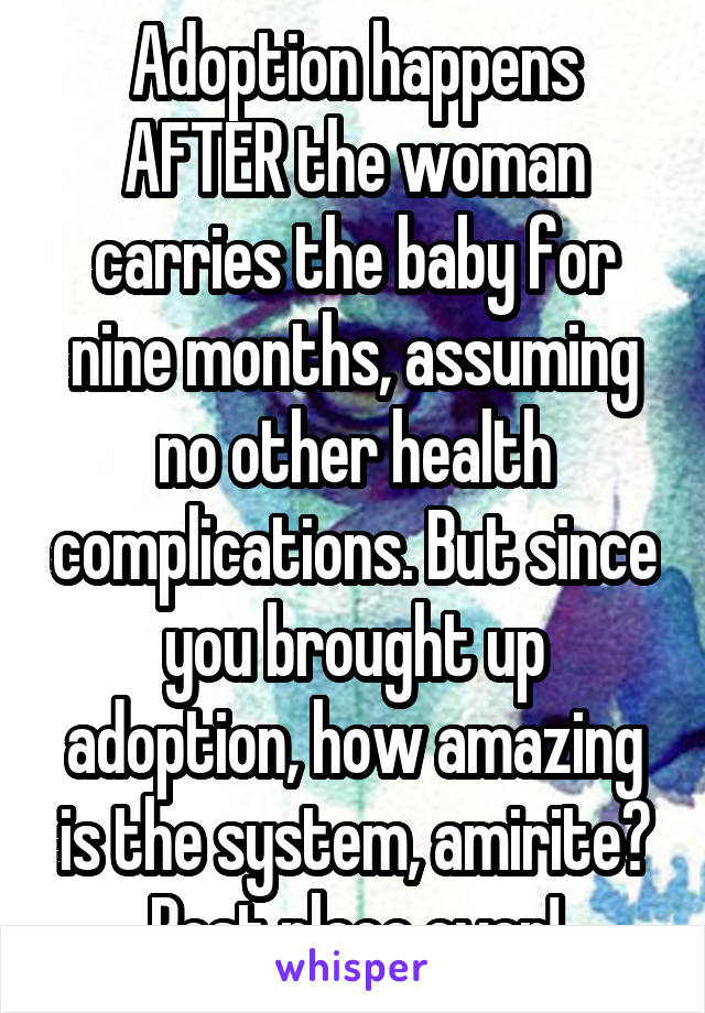 Adoption happens AFTER the woman carries the baby for nine months, assuming no other health complications. But since you brought up adoption, how amazing is the system, amirite? Best place ever!