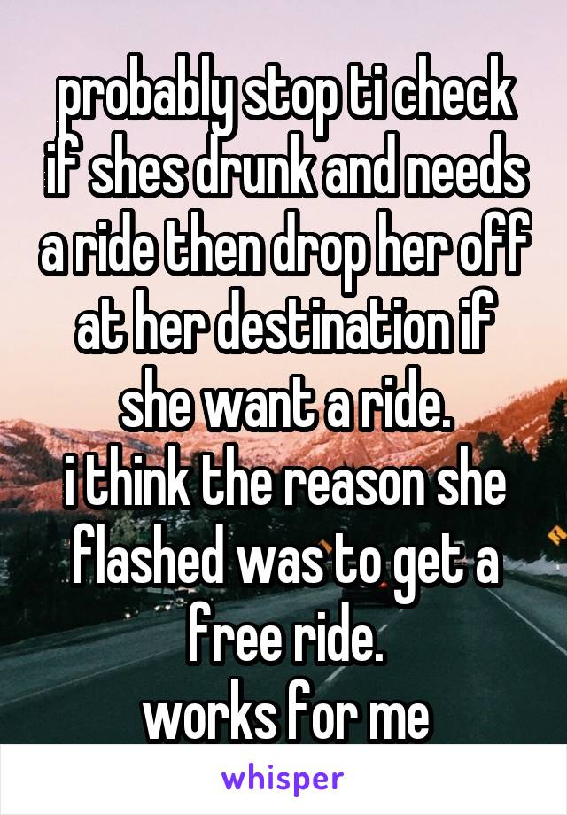 probably stop ti check if shes drunk and needs a ride then drop her off at her destination if she want a ride.
i think the reason she flashed was to get a free ride.
works for me