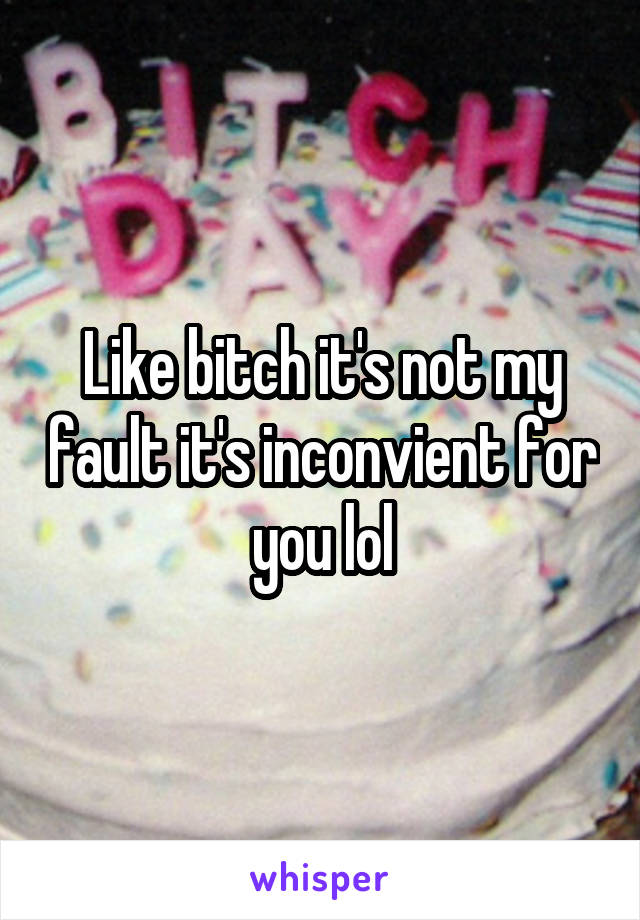 Like bitch it's not my fault it's inconvient for you lol