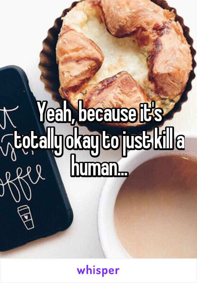 Yeah, because it's totally okay to just kill a human...