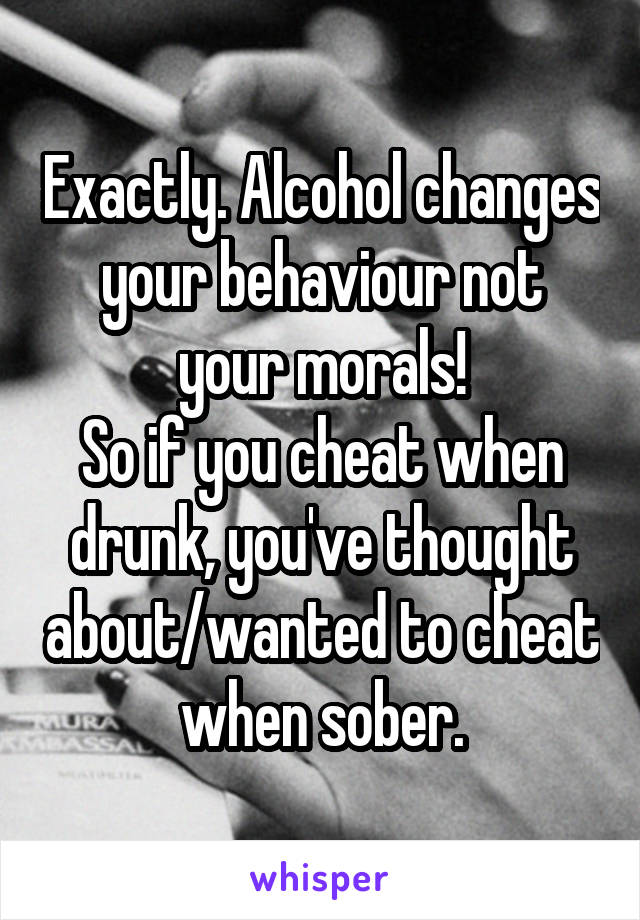 Exactly. Alcohol changes your behaviour not your morals!
So if you cheat when drunk, you've thought about/wanted to cheat when sober.