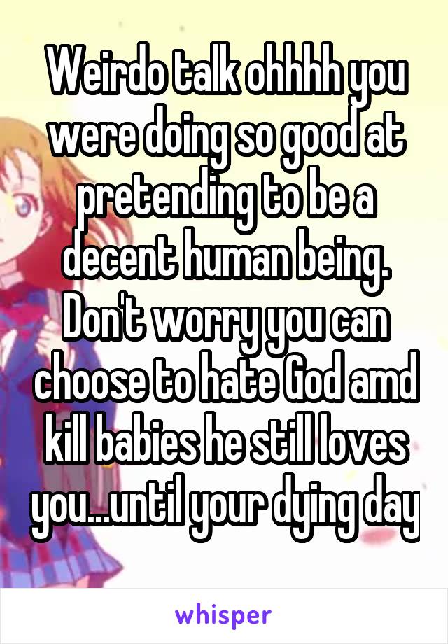 Weirdo talk ohhhh you were doing so good at pretending to be a decent human being. Don't worry you can choose to hate God amd kill babies he still loves you...until your dying day  