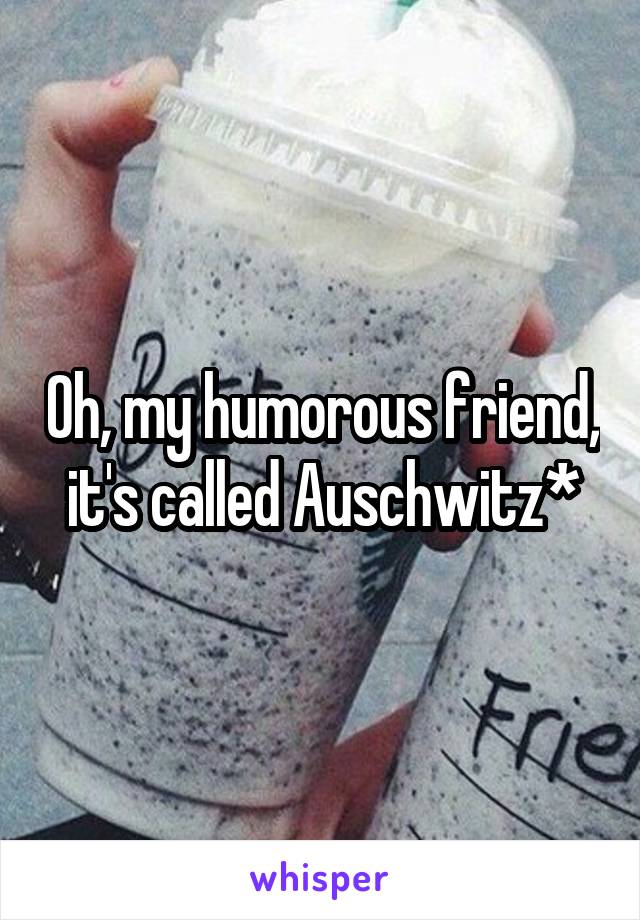 Oh, my humorous friend, it's called Auschwitz*