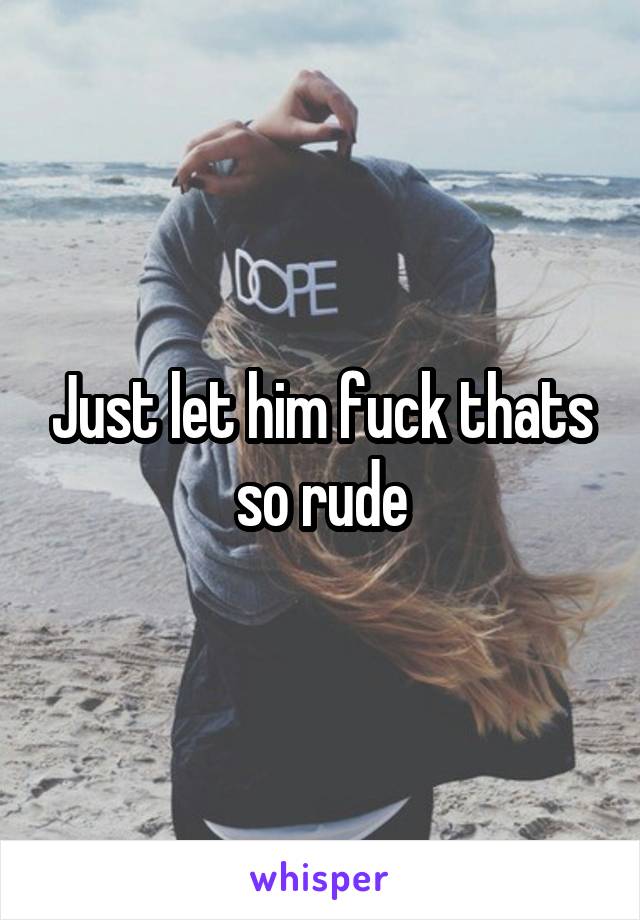 Just let him fuck thats so rude