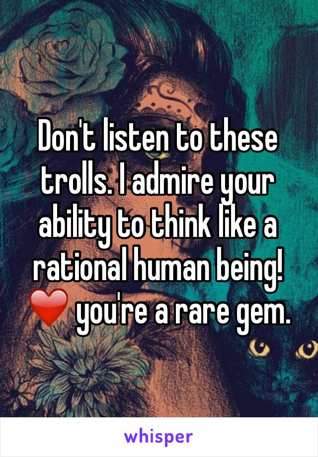 Don't listen to these trolls. I admire your ability to think like a rational human being! ❤️ you're a rare gem.