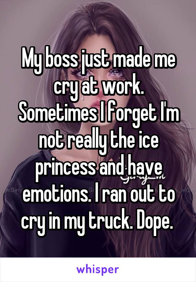 My boss just made me cry at work. Sometimes I forget I'm not really the ice princess and have emotions. I ran out to cry in my truck. Dope. 
