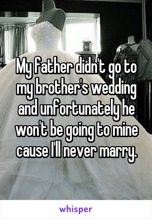 My father didn't go to my brother's wedding and unfortunately he won't be going to mine cause I'll never marry.