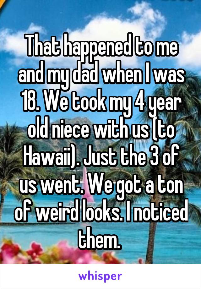 That happened to me and my dad when I was 18. We took my 4 year old niece with us (to Hawaii). Just the 3 of us went. We got a ton of weird looks. I noticed them. 