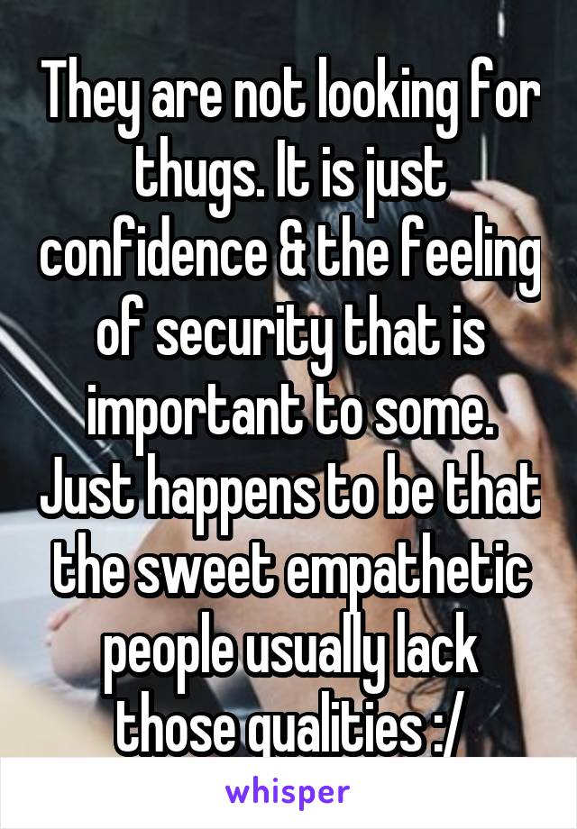 They are not looking for thugs. It is just confidence & the feeling of security that is important to some. Just happens to be that the sweet empathetic people usually lack those qualities :/