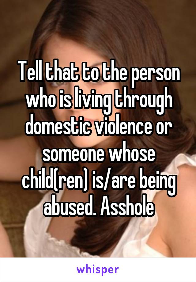 Tell that to the person who is living through domestic violence or someone whose child(ren) is/are being abused. Asshole